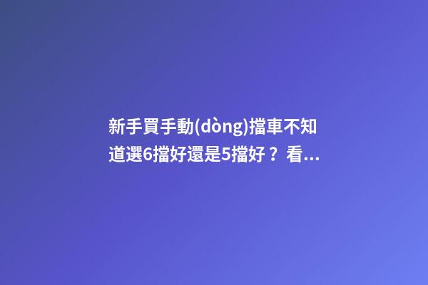 新手買手動(dòng)擋車不知道選6擋好還是5擋好？看完老司機(jī)建議就知道了